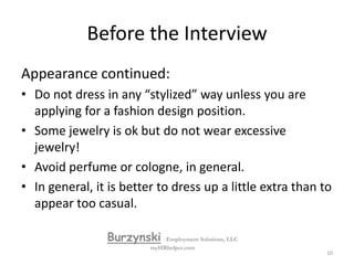Before the InterviewAppearanceIt is important to look and feel your best, you only get one chance….. Make sure you are well groomed, showered, hair washed, etc. Dress appropriately (and as best as possible) for the position.  If you are applying for an office job wear office type apparel, if you are applying for retail dress the way the most impressive people dress at that business.  You need to look like you fit in with the best.Make sure your clothes are neat and clean, including shoes.BurzynskiEmployment Solutions, LLCmyHRhelper.com9
