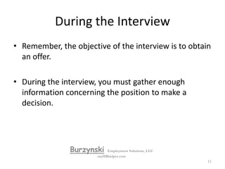 Before the InterviewAppearance continued:Do not dress in any “stylized” way unless you are applying for a fashion design position.Some jewelry is ok but do not wear excessive jewelry!Avoid perfume or cologne, in general.In general, it is better to dress up a little extra than to appear too casual.  BurzynskiEmployment Solutions, LLCmyHRhelper.com10