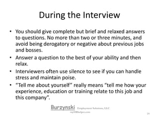 During the InterviewTurn off your cell phoneSmileHave a good firm handshake!Maintain eye contact.Ask for a business card.Maintain energyBe yourself. Poise, confidence, and self-respect are of great importance.Be aware of your body language.BurzynskiEmployment Solutions, LLCmyHRhelper.com13