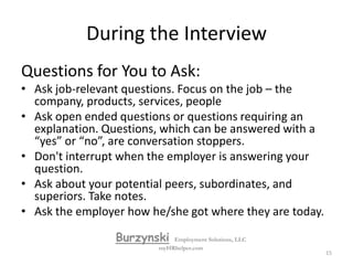 During the InterviewYou should give complete but brief and relaxed answers to questions. No more than two or three minutes, and avoid being derogatory or negative about previous jobs and bosses.Answer a question to the best of your ability and then relax. Interviewers often use silence to see if you can handle stress and maintain poise. “Tell me about yourself” really means “tell me how your experience, education or training relate to this job and this company”.  BurzynskiEmployment Solutions, LLCmyHRhelper.com14