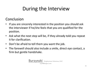 During the InterviewQuestions for You to Ask:Ask job-relevant questions. Focus on the job – the company, products, services, peopleAsk open ended questions or questions requiring an explanation. Questions, which can be answered with a “yes” or “no”, are conversation stoppers.Don't interrupt when the employer is answering your question.Ask about your potential peers, subordinates, and superiors. Take notes.Ask the employer how he/she got where they are today.BurzynskiEmployment Solutions, LLCmyHRhelper.com15