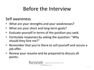 The interview is an important screening tool for companies, but it also allows you to learn those things you need to know about the position and the company so that you can make an intelligent decision about the job.  Always approach an interview focused on your goal: getting a job offer.BurzynskiEmployment Solutions, LLCmyHRhelper.com3