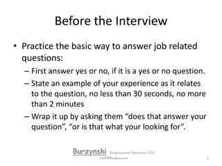 Before the InterviewSelf awarenessWhat are your strengths and your weaknesses?What are your short and long-term goals?Evaluate yourself in terms of the position you seek.Formulate responses by asking the question: "Why should they hire me?"Remember that you're there to sell yourself and secure a job offer.Review your resume and be prepared to discuss all points. BurzynskiEmployment Solutions, LLCmyHRhelper.com4