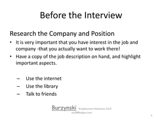 Before the InterviewPractice the basic way to answer job related questions:First answer yes or no, if it is a yes or no question.State an example of your experience as it relates to the question, no less than 30 seconds, no more than 2 minutesWrap it up by asking them “does that answer your question”, “or is that what your looking for”.BurzynskiEmployment Solutions, LLCmyHRhelper.com5