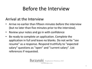 Before the InterviewWhat to Bring Always bring a resume copy identical to the one supplied to the interviewer.Have a copy of the job description on hand, and highlight important aspects.If appropriate, bring along samples of your work or letters of recommendation. Bring directions to the interview location as well as the interviewer's phone number in case you're running late. Bring a note pad and pen to the interview. Your interview questions.BurzynskiEmployment Solutions, LLCmyHRhelper.com7