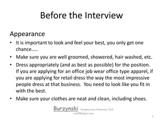 Before the InterviewArrival at the InterviewArrive no earlier than fifteen minutes before the interview (but no later than five minutes prior to the interview).Review your notes and go in with confidenceBe ready to complete an application. Complete the application in full and leave no blanks. Do not write "see resume" as a response. Respond truthfully to "expected salary" questions as "open" and "current salary". List references if requested. BurzynskiEmployment Solutions, LLCmyHRhelper.com8