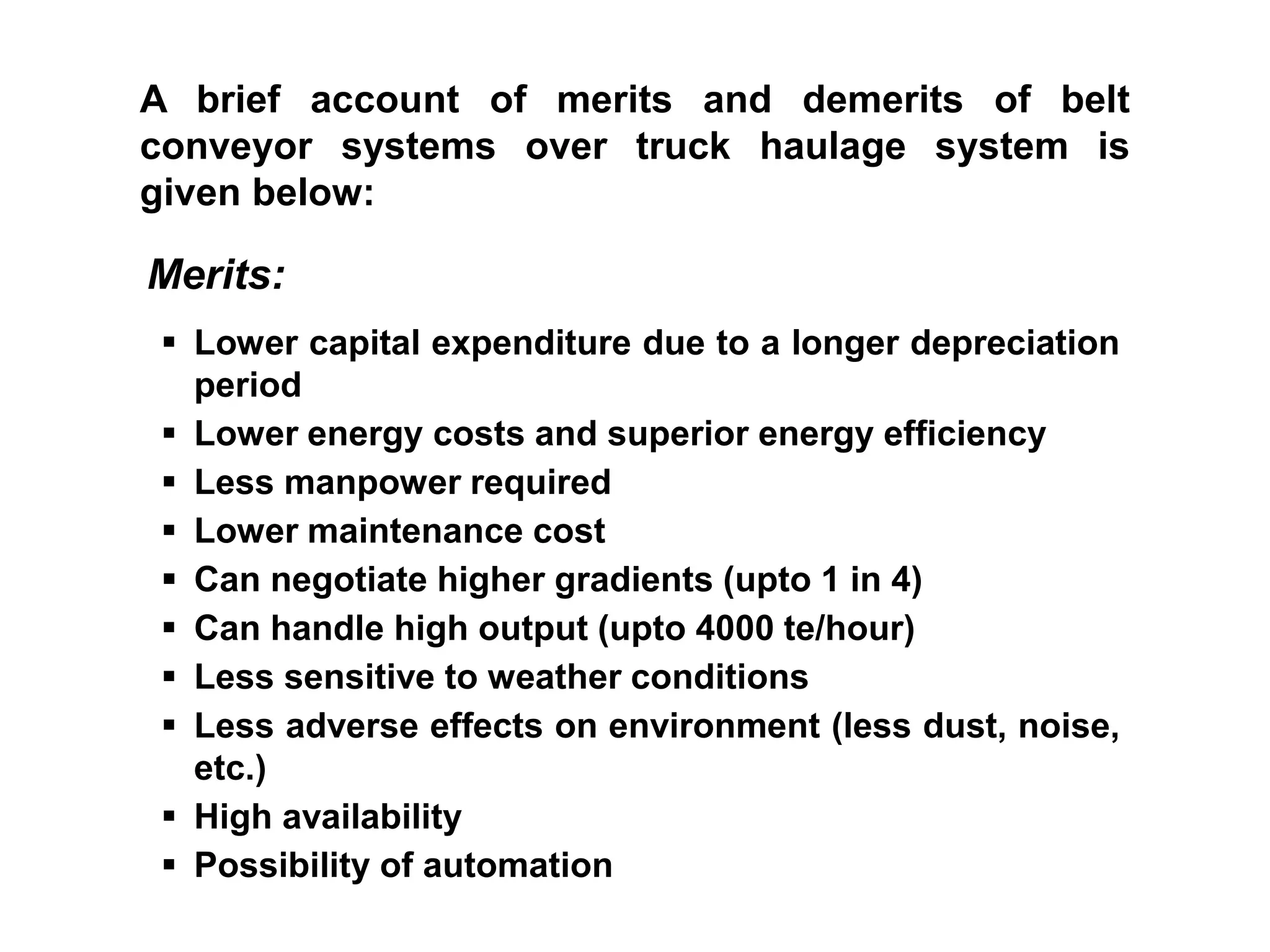 A brief account of merits and demerits of belt
conveyor systems over truck haulage system is
given below:
Merits:
 Lower capital expenditure due to a longer depreciation
period
 Lower energy costs and superior energy efficiency
 Less manpower required
 Lower maintenance cost
 Can negotiate higher gradients (upto 1 in 4)
 Can handle high output (upto 4000 te/hour)
 Less sensitive to weather conditions
 Less adverse effects on environment (less dust, noise,
etc.)
 High availability
 Possibility of automation
 