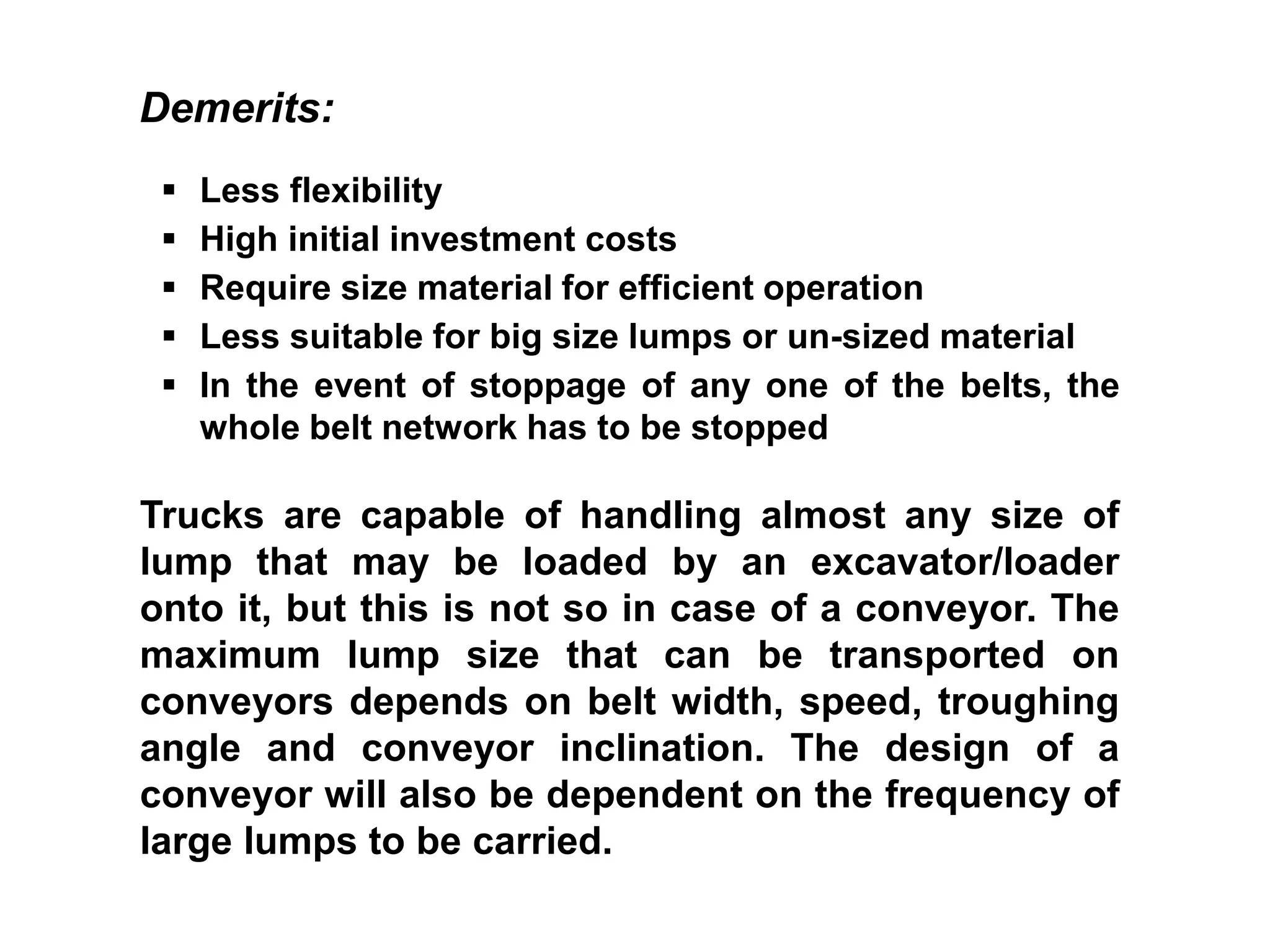  Less flexibility
 High initial investment costs
 Require size material for efficient operation
 Less suitable for big size lumps or un-sized material
 In the event of stoppage of any one of the belts, the
whole belt network has to be stopped
Demerits:
Trucks are capable of handling almost any size of
lump that may be loaded by an excavator/loader
onto it, but this is not so in case of a conveyor. The
maximum lump size that can be transported on
conveyors depends on belt width, speed, troughing
angle and conveyor inclination. The design of a
conveyor will also be dependent on the frequency of
large lumps to be carried.
 