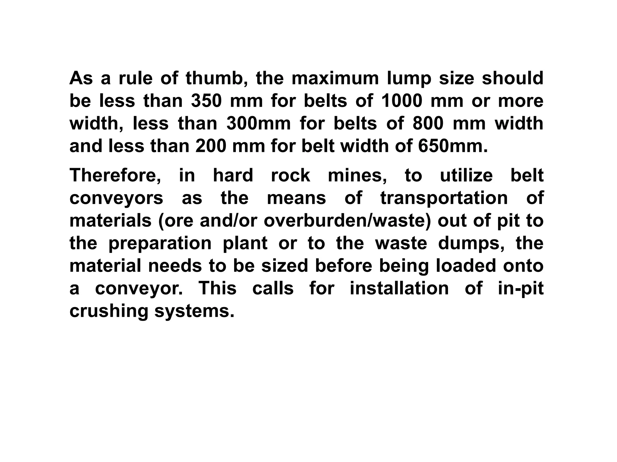 As a rule of thumb, the maximum lump size should
be less than 350 mm for belts of 1000 mm or more
width, less than 300mm for belts of 800 mm width
and less than 200 mm for belt width of 650mm.
Therefore, in hard rock mines, to utilize belt
conveyors as the means of transportation of
materials (ore and/or overburden/waste) out of pit to
the preparation plant or to the waste dumps, the
material needs to be sized before being loaded onto
a conveyor. This calls for installation of in-pit
crushing systems.
 