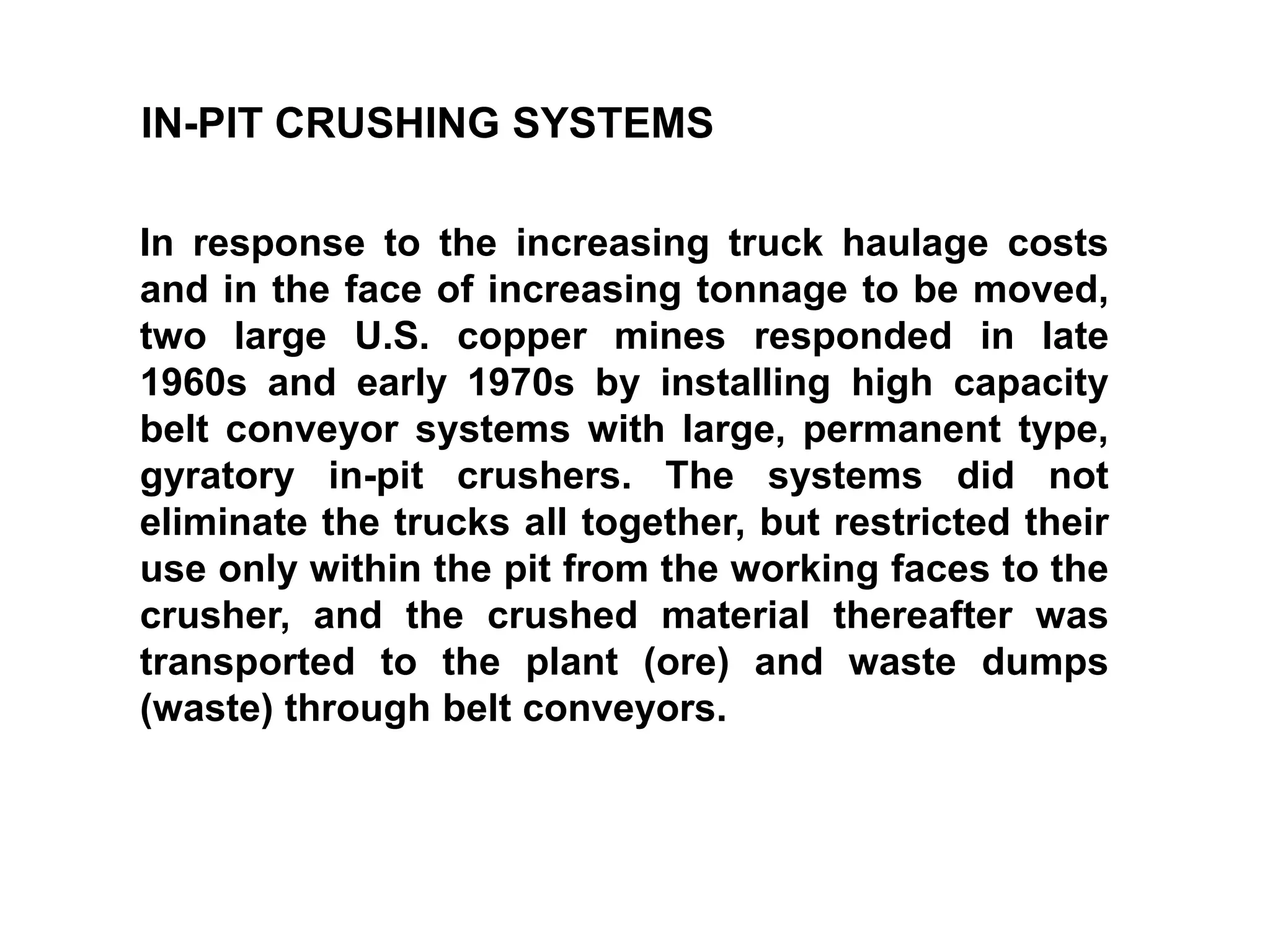 IN-PIT CRUSHING SYSTEMS
In response to the increasing truck haulage costs
and in the face of increasing tonnage to be moved,
two large U.S. copper mines responded in late
1960s and early 1970s by installing high capacity
belt conveyor systems with large, permanent type,
gyratory in-pit crushers. The systems did not
eliminate the trucks all together, but restricted their
use only within the pit from the working faces to the
crusher, and the crushed material thereafter was
transported to the plant (ore) and waste dumps
(waste) through belt conveyors.
 