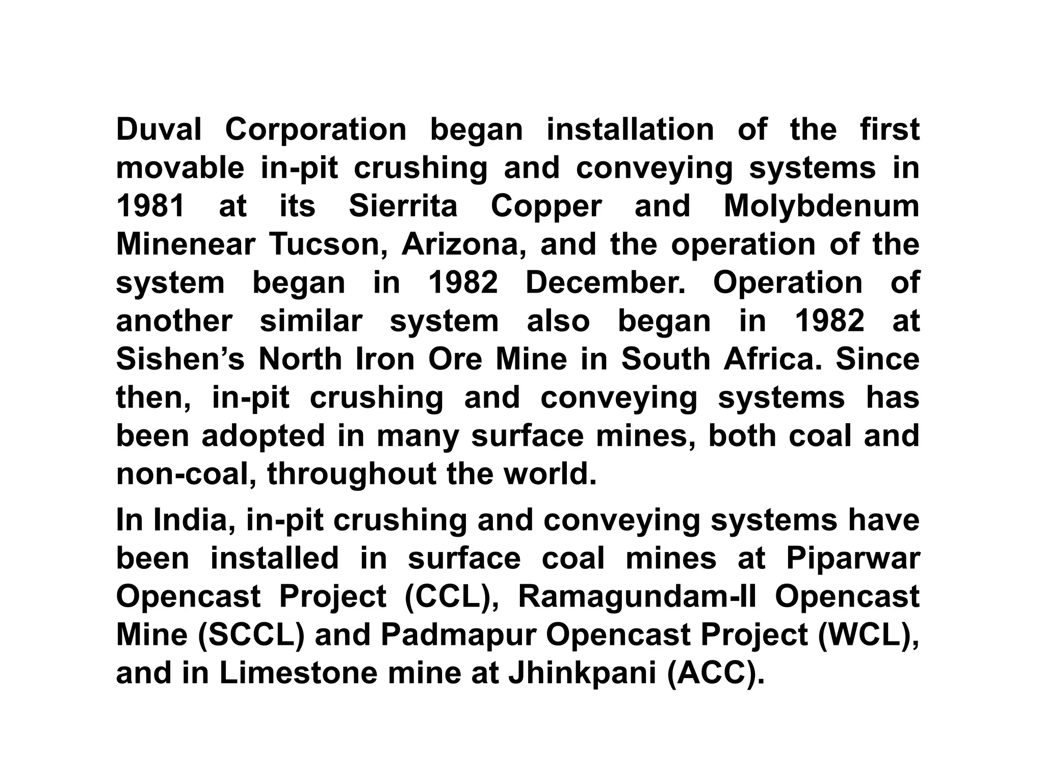 Duval Corporation began installation of the first
movable in-pit crushing and conveying systems in
1981 at its Sierrita Copper and Molybdenum
Minenear Tucson, Arizona, and the operation of the
system began in 1982 December. Operation of
another similar system also began in 1982 at
Sishen’s North Iron Ore Mine in South Africa. Since
then, in-pit crushing and conveying systems has
been adopted in many surface mines, both coal and
non-coal, throughout the world.
In India, in-pit crushing and conveying systems have
been installed in surface coal mines at Piparwar
Opencast Project (CCL), Ramagundam-II Opencast
Mine (SCCL) and Padmapur Opencast Project (WCL),
and in Limestone mine at Jhinkpani (ACC).
 