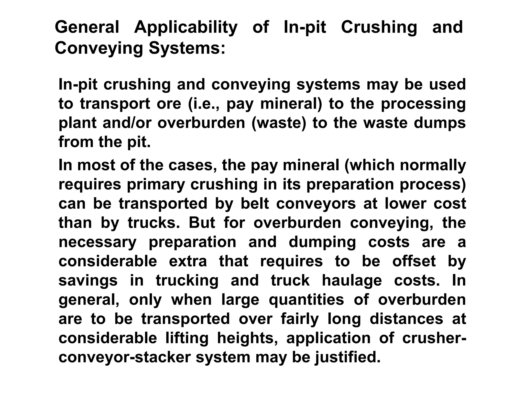 In-pit crushing and conveying systems may be used
to transport ore (i.e., pay mineral) to the processing
plant and/or overburden (waste) to the waste dumps
from the pit.
In most of the cases, the pay mineral (which normally
requires primary crushing in its preparation process)
can be transported by belt conveyors at lower cost
than by trucks. But for overburden conveying, the
necessary preparation and dumping costs are a
considerable extra that requires to be offset by
savings in trucking and truck haulage costs. In
general, only when large quantities of overburden
are to be transported over fairly long distances at
considerable lifting heights, application of crusher-
conveyor-stacker system may be justified.
General Applicability of In-pit Crushing and
Conveying Systems:
 