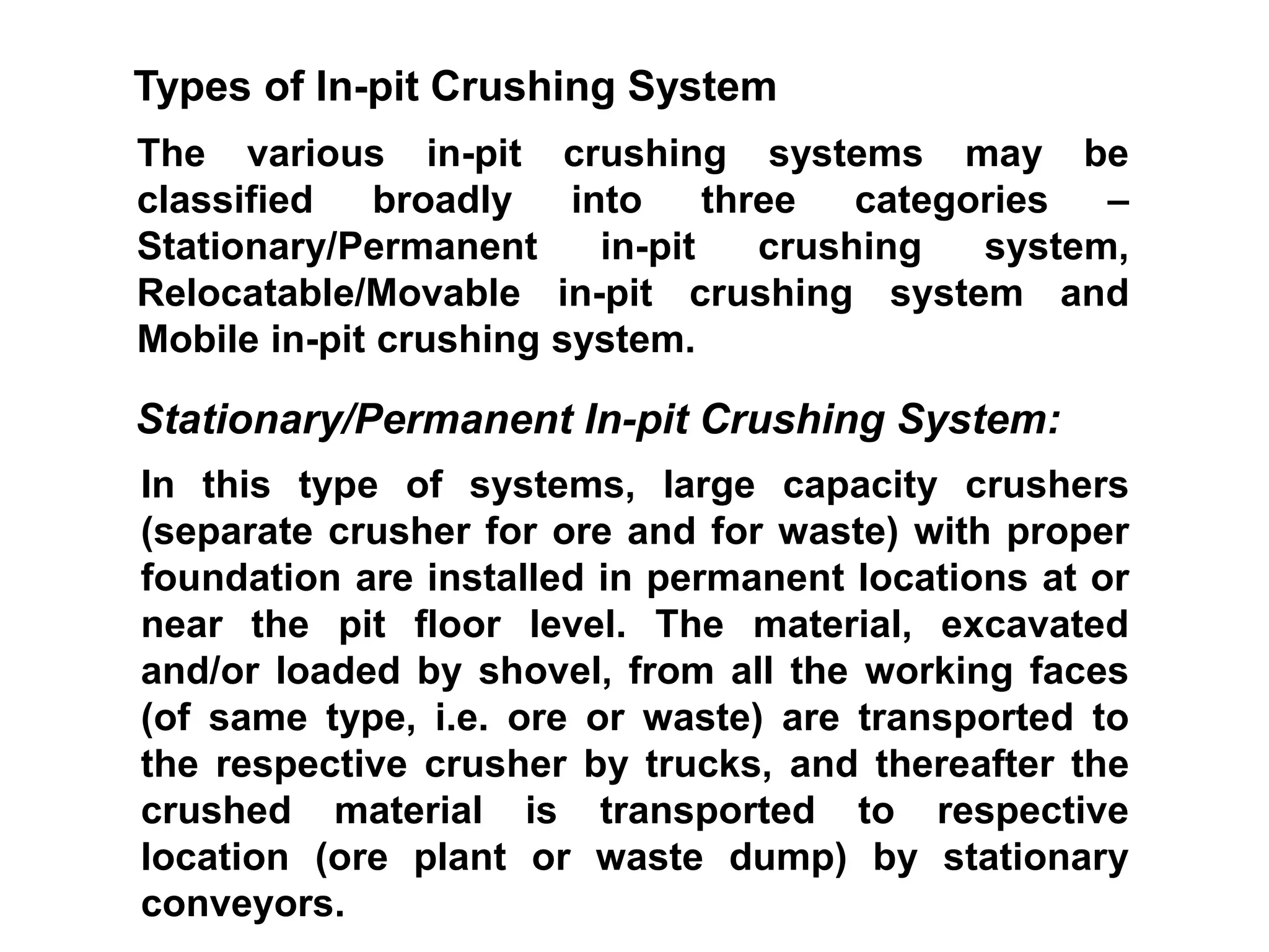 The various in-pit crushing systems may be
classified broadly into three categories –
Stationary/Permanent in-pit crushing system,
Relocatable/Movable in-pit crushing system and
Mobile in-pit crushing system.
Types of In-pit Crushing System
In this type of systems, large capacity crushers
(separate crusher for ore and for waste) with proper
foundation are installed in permanent locations at or
near the pit floor level. The material, excavated
and/or loaded by shovel, from all the working faces
(of same type, i.e. ore or waste) are transported to
the respective crusher by trucks, and thereafter the
crushed material is transported to respective
location (ore plant or waste dump) by stationary
conveyors.
Stationary/Permanent In-pit Crushing System:
 