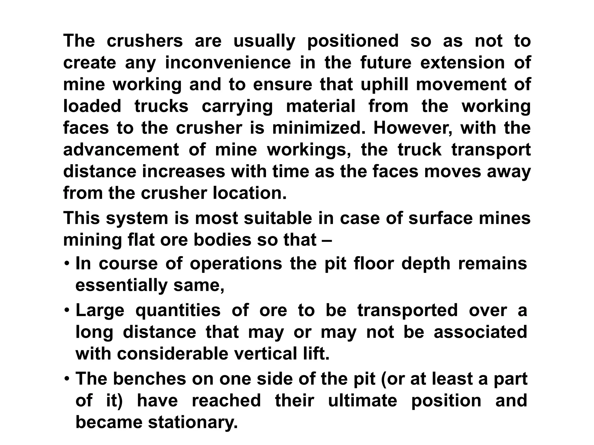 • In course of operations the pit floor depth remains
essentially same,
• Large quantities of ore to be transported over a
long distance that may or may not be associated
with considerable vertical lift.
• The benches on one side of the pit (or at least a part
of it) have reached their ultimate position and
became stationary.
The crushers are usually positioned so as not to
create any inconvenience in the future extension of
mine working and to ensure that uphill movement of
loaded trucks carrying material from the working
faces to the crusher is minimized. However, with the
advancement of mine workings, the truck transport
distance increases with time as the faces moves away
from the crusher location.
This system is most suitable in case of surface mines
mining flat ore bodies so that –
 