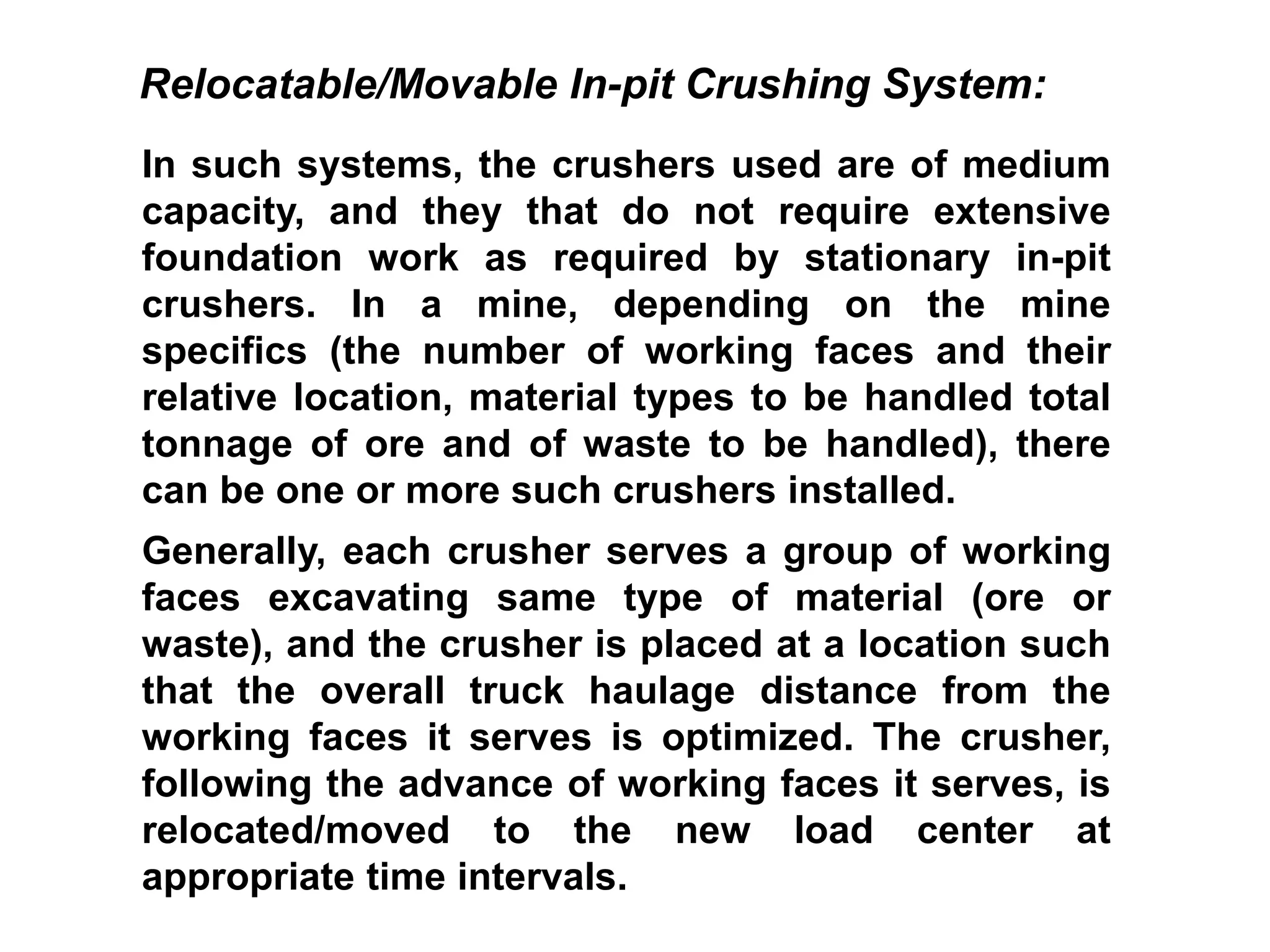 In such systems, the crushers used are of medium
capacity, and they that do not require extensive
foundation work as required by stationary in-pit
crushers. In a mine, depending on the mine
specifics (the number of working faces and their
relative location, material types to be handled total
tonnage of ore and of waste to be handled), there
can be one or more such crushers installed.
Generally, each crusher serves a group of working
faces excavating same type of material (ore or
waste), and the crusher is placed at a location such
that the overall truck haulage distance from the
working faces it serves is optimized. The crusher,
following the advance of working faces it serves, is
relocated/moved to the new load center at
appropriate time intervals.
Relocatable/Movable In-pit Crushing System:
 