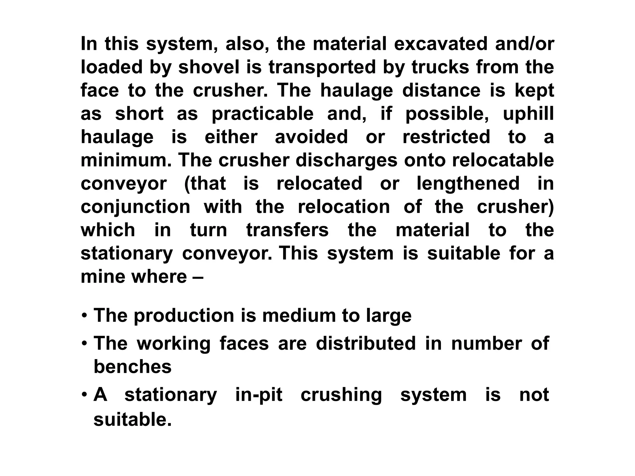 • The production is medium to large
• The working faces are distributed in number of
benches
• A stationary in-pit crushing system is not
suitable.
In this system, also, the material excavated and/or
loaded by shovel is transported by trucks from the
face to the crusher. The haulage distance is kept
as short as practicable and, if possible, uphill
haulage is either avoided or restricted to a
minimum. The crusher discharges onto relocatable
conveyor (that is relocated or lengthened in
conjunction with the relocation of the crusher)
which in turn transfers the material to the
stationary conveyor. This system is suitable for a
mine where –
 