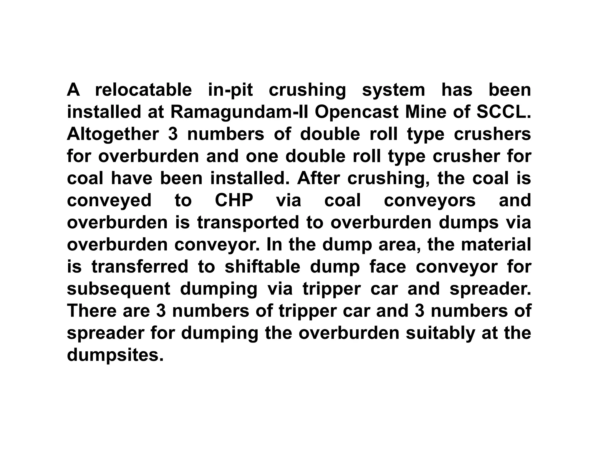 A relocatable in-pit crushing system has been
installed at Ramagundam-II Opencast Mine of SCCL.
Altogether 3 numbers of double roll type crushers
for overburden and one double roll type crusher for
coal have been installed. After crushing, the coal is
conveyed to CHP via coal conveyors and
overburden is transported to overburden dumps via
overburden conveyor. In the dump area, the material
is transferred to shiftable dump face conveyor for
subsequent dumping via tripper car and spreader.
There are 3 numbers of tripper car and 3 numbers of
spreader for dumping the overburden suitably at the
dumpsites.
 