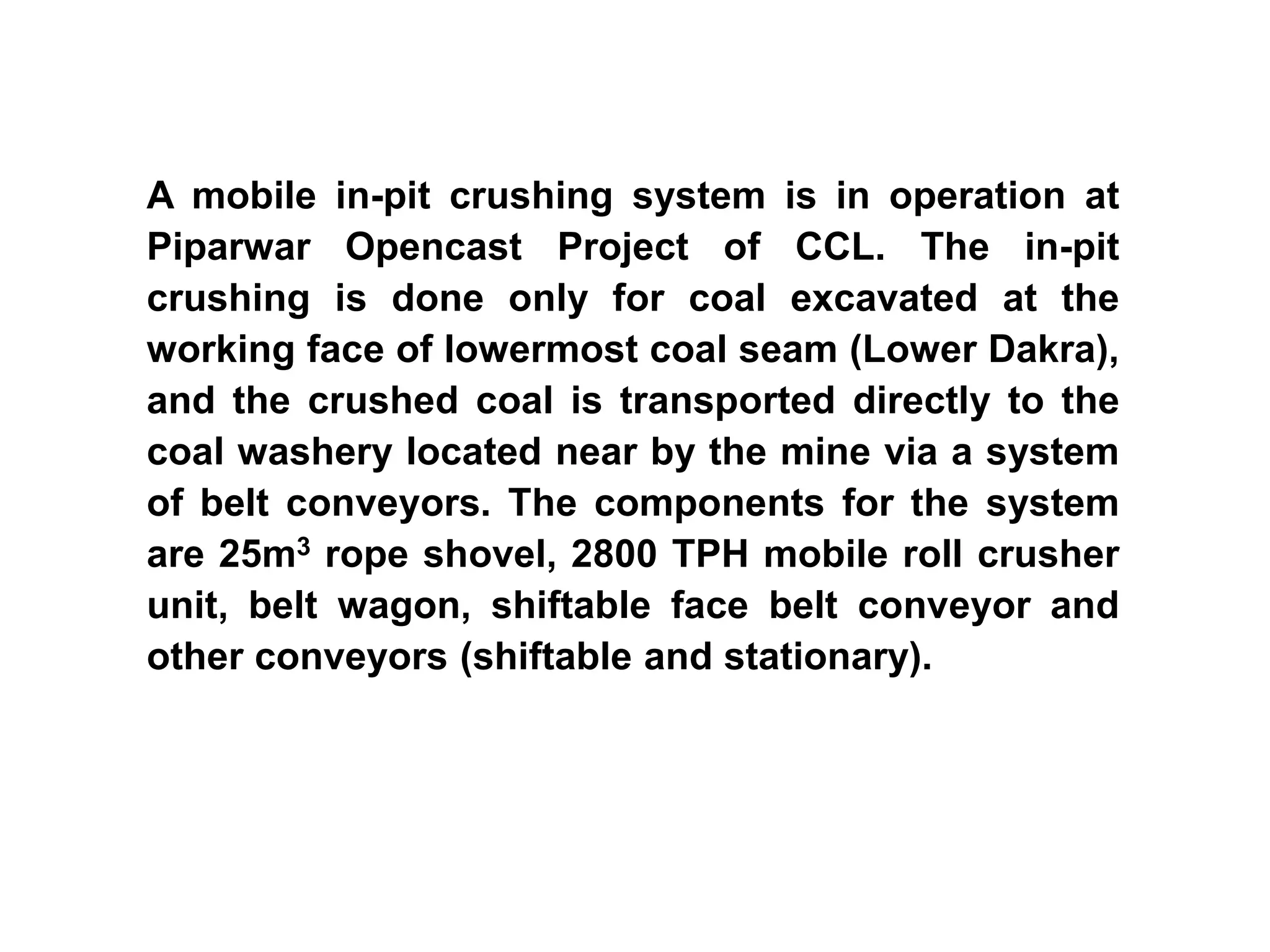 A mobile in-pit crushing system is in operation at
Piparwar Opencast Project of CCL. The in-pit
crushing is done only for coal excavated at the
working face of lowermost coal seam (Lower Dakra),
and the crushed coal is transported directly to the
coal washery located near by the mine via a system
of belt conveyors. The components for the system
are 25m3 rope shovel, 2800 TPH mobile roll crusher
unit, belt wagon, shiftable face belt conveyor and
other conveyors (shiftable and stationary).
 