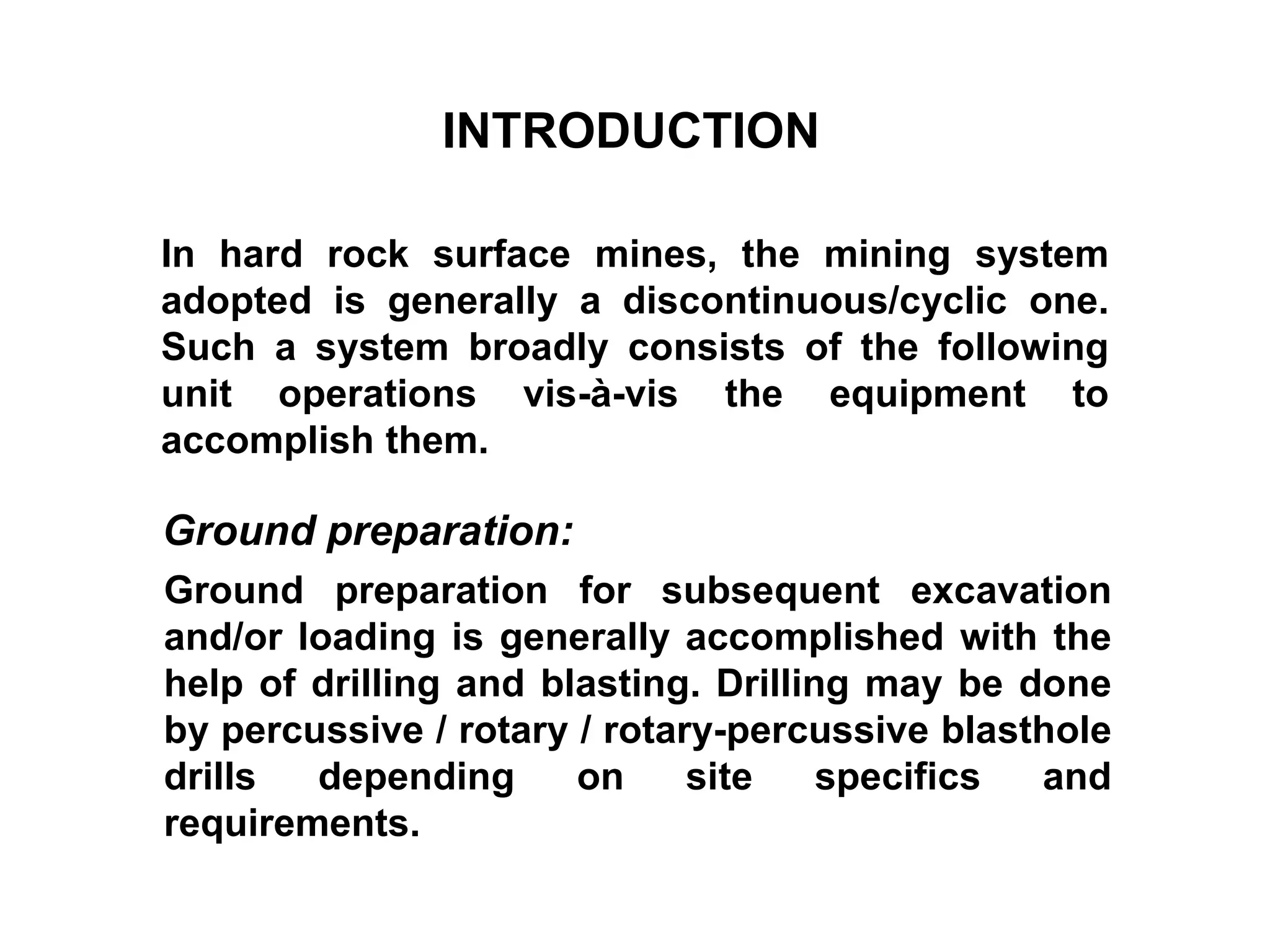 INTRODUCTION
In hard rock surface mines, the mining system
adopted is generally a discontinuous/cyclic one.
Such a system broadly consists of the following
unit operations vis-à-vis the equipment to
accomplish them.
Ground preparation for subsequent excavation
and/or loading is generally accomplished with the
help of drilling and blasting. Drilling may be done
by percussive / rotary / rotary-percussive blasthole
drills depending on site specifics and
requirements.
Ground preparation:
 