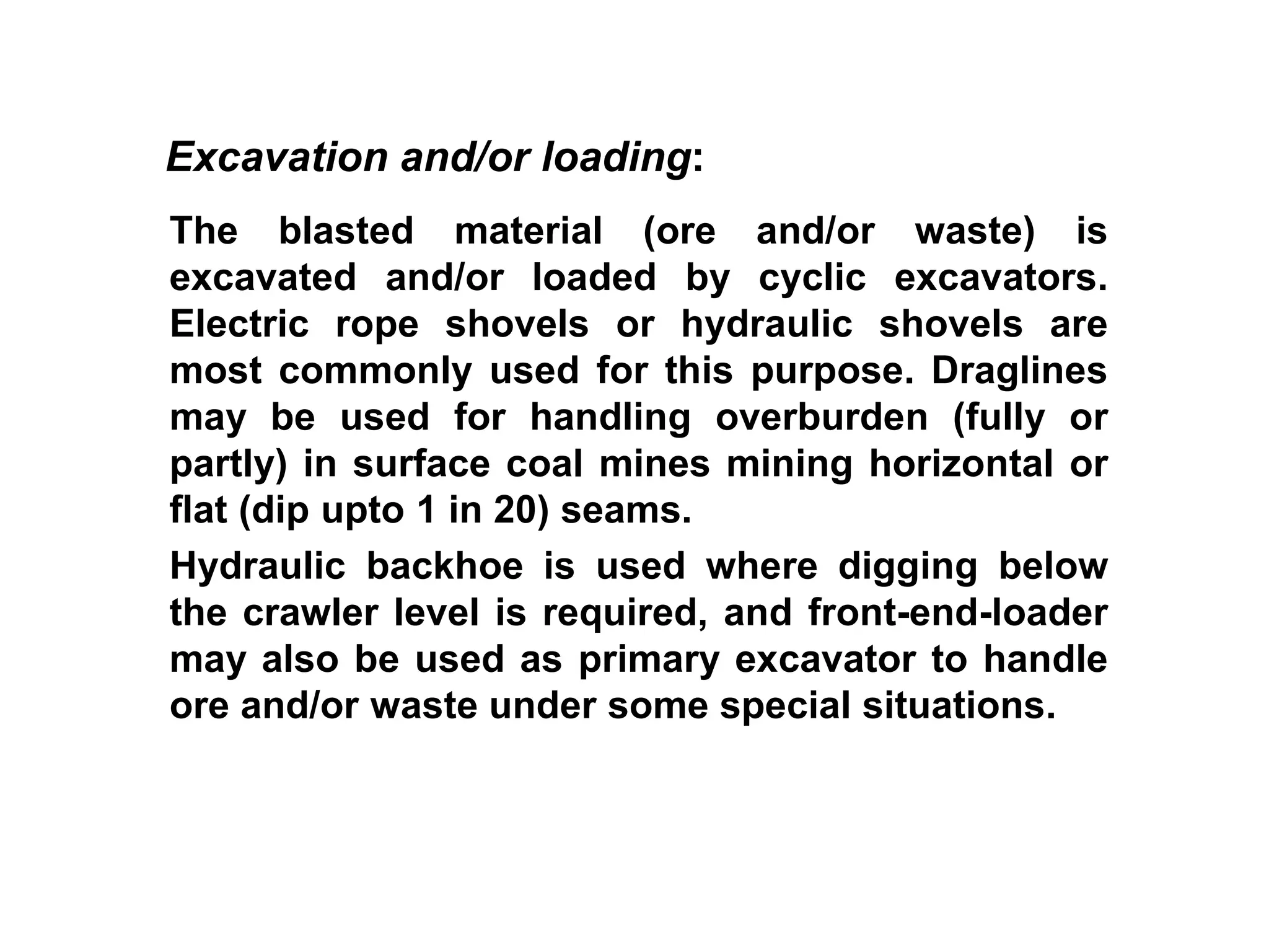 The blasted material (ore and/or waste) is
excavated and/or loaded by cyclic excavators.
Electric rope shovels or hydraulic shovels are
most commonly used for this purpose. Draglines
may be used for handling overburden (fully or
partly) in surface coal mines mining horizontal or
flat (dip upto 1 in 20) seams.
Hydraulic backhoe is used where digging below
the crawler level is required, and front-end-loader
may also be used as primary excavator to handle
ore and/or waste under some special situations.
Excavation and/or loading:
 