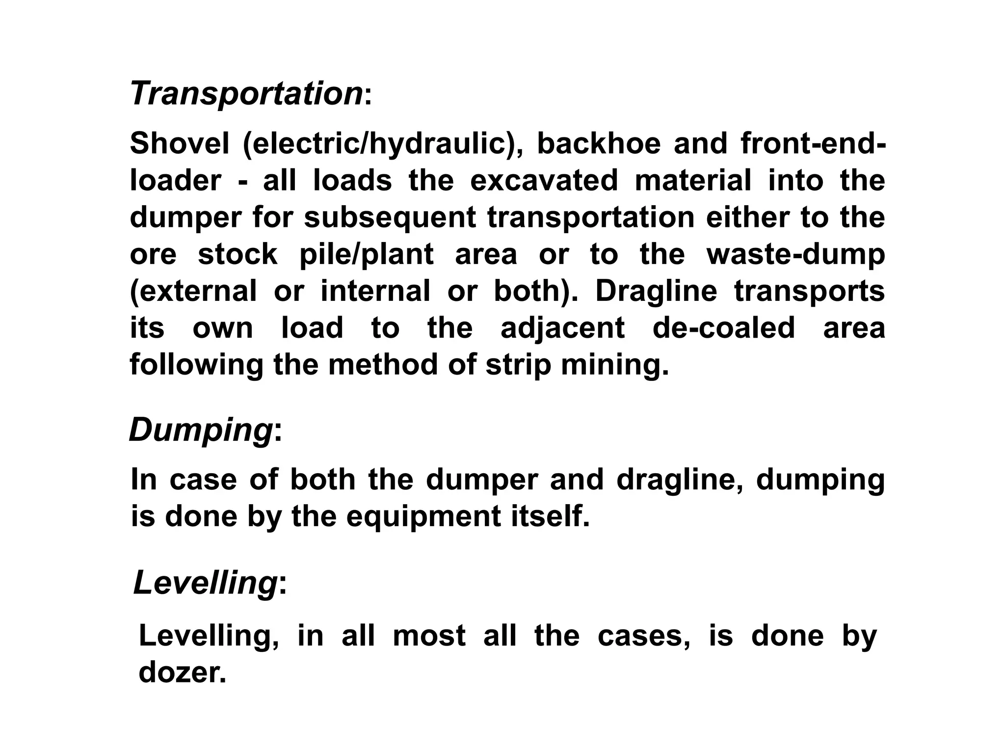 Shovel (electric/hydraulic), backhoe and front-end-
loader - all loads the excavated material into the
dumper for subsequent transportation either to the
ore stock pile/plant area or to the waste-dump
(external or internal or both). Dragline transports
its own load to the adjacent de-coaled area
following the method of strip mining.
Transportation:
In case of both the dumper and dragline, dumping
is done by the equipment itself.
Dumping:
Levelling, in all most all the cases, is done by
dozer.
Levelling:
 