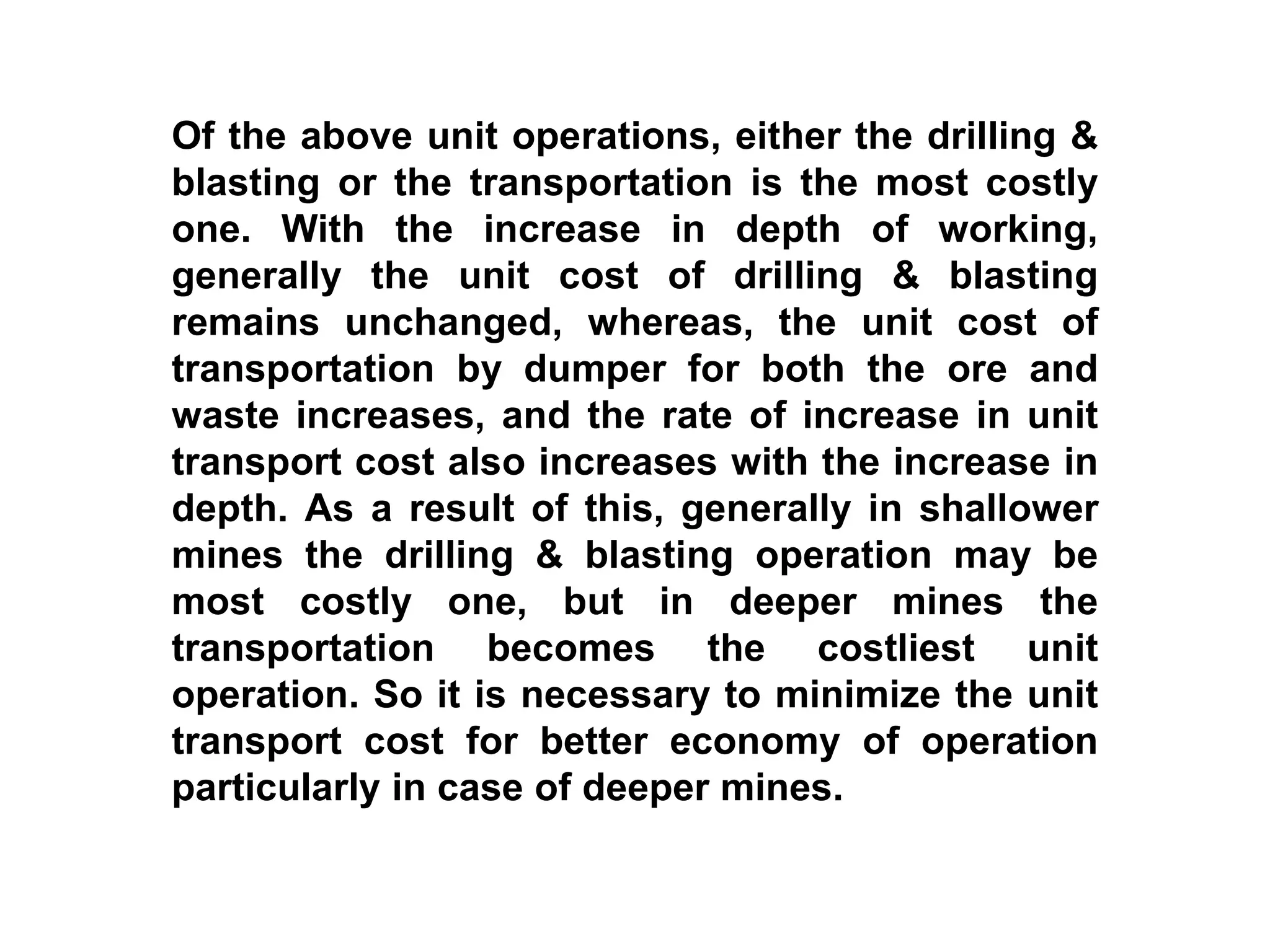 Of the above unit operations, either the drilling &
blasting or the transportation is the most costly
one. With the increase in depth of working,
generally the unit cost of drilling & blasting
remains unchanged, whereas, the unit cost of
transportation by dumper for both the ore and
waste increases, and the rate of increase in unit
transport cost also increases with the increase in
depth. As a result of this, generally in shallower
mines the drilling & blasting operation may be
most costly one, but in deeper mines the
transportation becomes the costliest unit
operation. So it is necessary to minimize the unit
transport cost for better economy of operation
particularly in case of deeper mines.
 