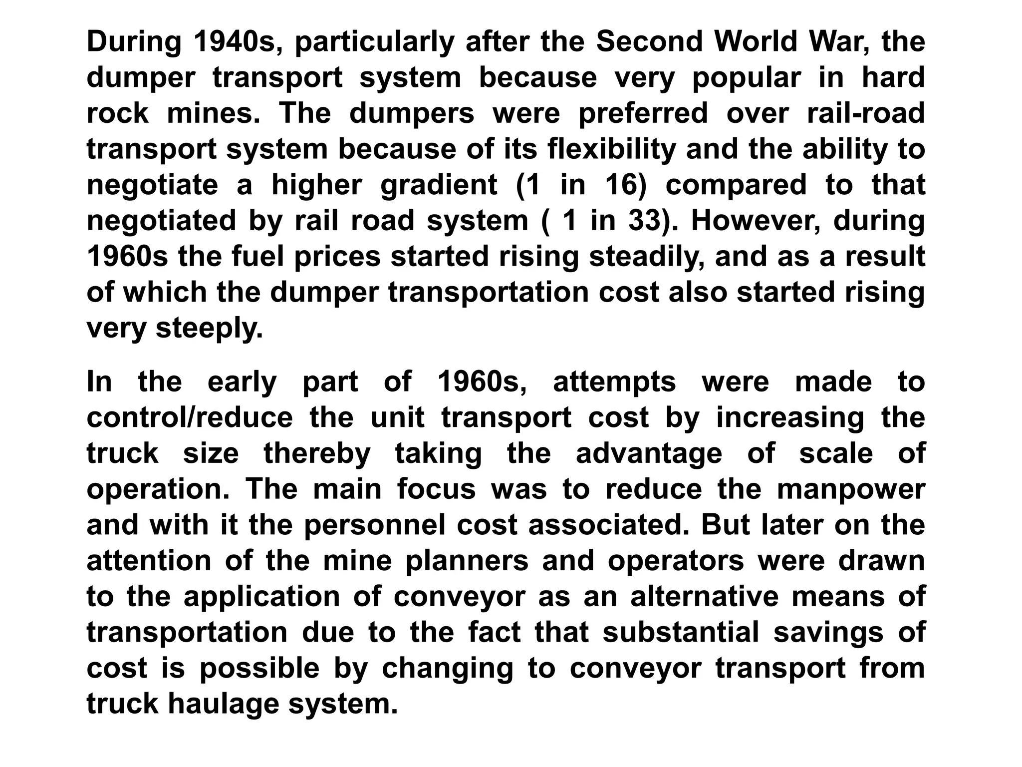 During 1940s, particularly after the Second World War, the
dumper transport system because very popular in hard
rock mines. The dumpers were preferred over rail-road
transport system because of its flexibility and the ability to
negotiate a higher gradient (1 in 16) compared to that
negotiated by rail road system ( 1 in 33). However, during
1960s the fuel prices started rising steadily, and as a result
of which the dumper transportation cost also started rising
very steeply.
In the early part of 1960s, attempts were made to
control/reduce the unit transport cost by increasing the
truck size thereby taking the advantage of scale of
operation. The main focus was to reduce the manpower
and with it the personnel cost associated. But later on the
attention of the mine planners and operators were drawn
to the application of conveyor as an alternative means of
transportation due to the fact that substantial savings of
cost is possible by changing to conveyor transport from
truck haulage system.
 