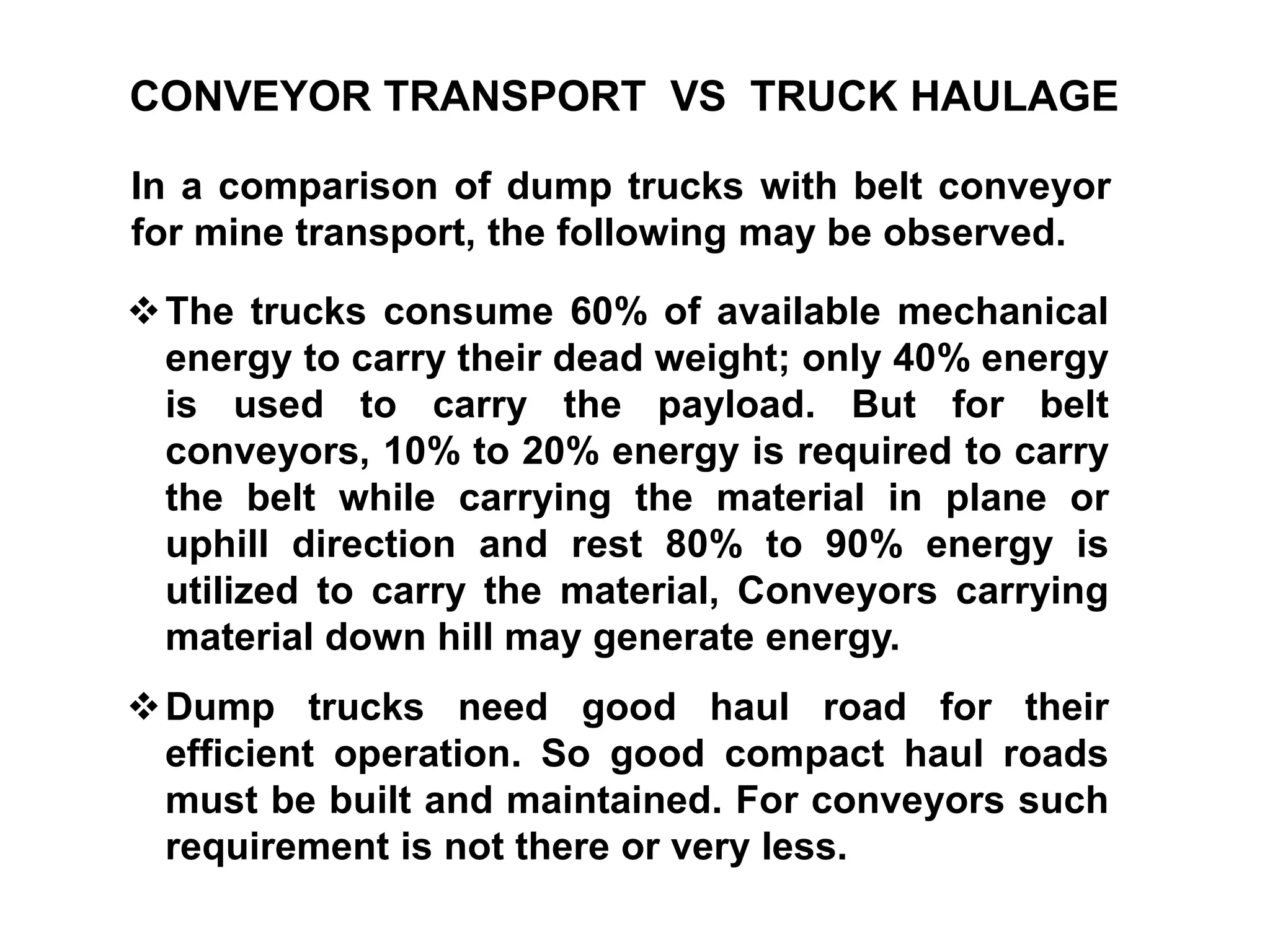 CONVEYOR TRANSPORT VS TRUCK HAULAGE
In a comparison of dump trucks with belt conveyor
for mine transport, the following may be observed.
The trucks consume 60% of available mechanical
energy to carry their dead weight; only 40% energy
is used to carry the payload. But for belt
conveyors, 10% to 20% energy is required to carry
the belt while carrying the material in plane or
uphill direction and rest 80% to 90% energy is
utilized to carry the material, Conveyors carrying
material down hill may generate energy.
Dump trucks need good haul road for their
efficient operation. So good compact haul roads
must be built and maintained. For conveyors such
requirement is not there or very less.
 