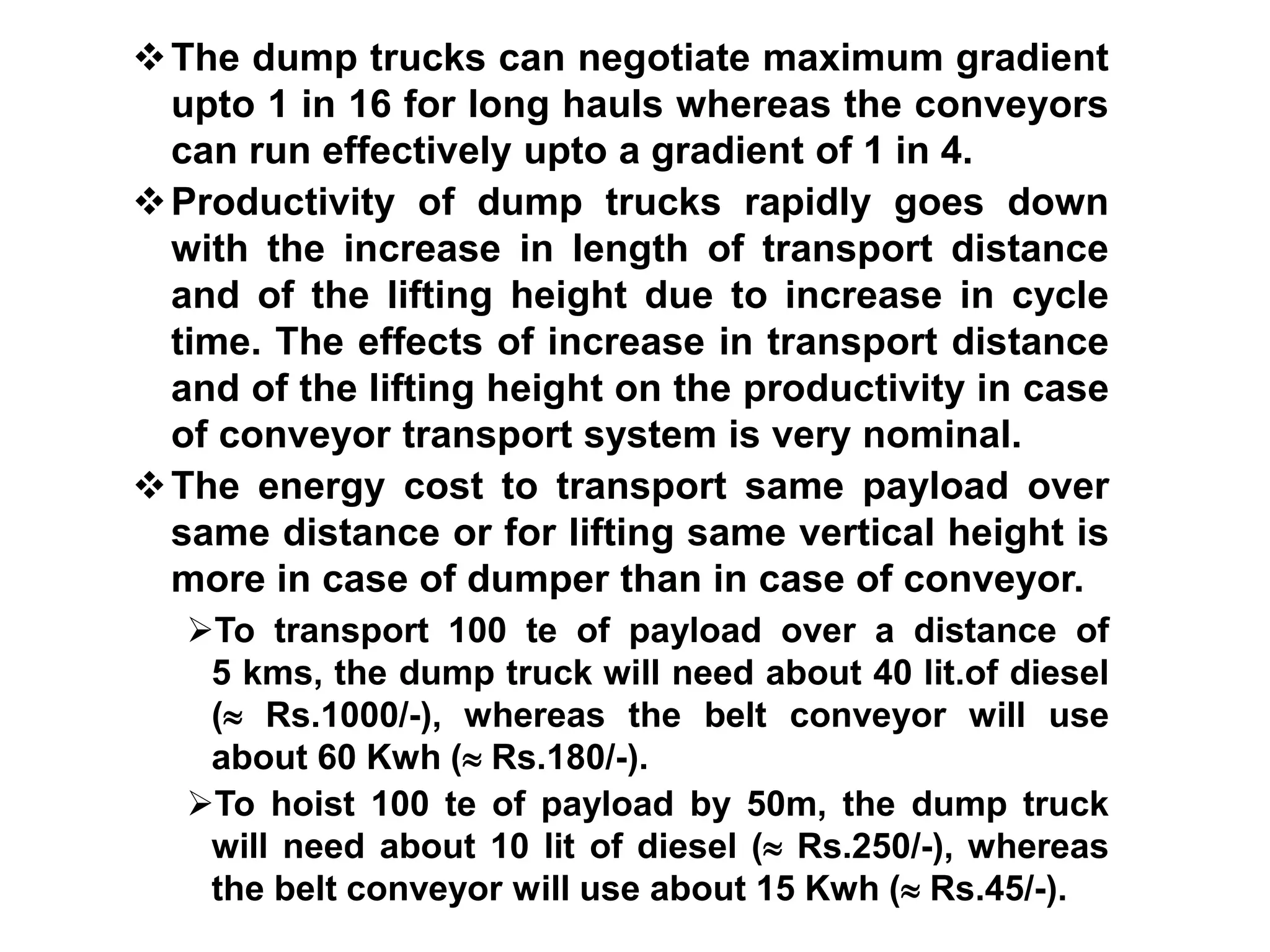 The dump trucks can negotiate maximum gradient
upto 1 in 16 for long hauls whereas the conveyors
can run effectively upto a gradient of 1 in 4.
Productivity of dump trucks rapidly goes down
with the increase in length of transport distance
and of the lifting height due to increase in cycle
time. The effects of increase in transport distance
and of the lifting height on the productivity in case
of conveyor transport system is very nominal.
The energy cost to transport same payload over
same distance or for lifting same vertical height is
more in case of dumper than in case of conveyor.
To transport 100 te of payload over a distance of
5 kms, the dump truck will need about 40 lit.of diesel
( Rs.1000/-), whereas the belt conveyor will use
about 60 Kwh ( Rs.180/-).
To hoist 100 te of payload by 50m, the dump truck
will need about 10 lit of diesel ( Rs.250/-), whereas
the belt conveyor will use about 15 Kwh ( Rs.45/-).
 
