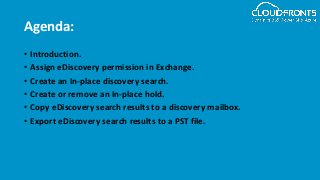 Agenda:
• Introduction.
• Assign eDiscovery permission in Exchange.
• Create an In-place discovery search.
• Create or remove an In-place hold.
• Copy eDiscovery search results to a discovery mailbox.
• Export eDiscovery search results to a PST file.
 
