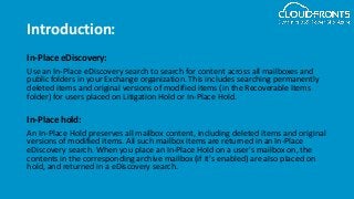 Introduction:
In-Place eDiscovery:
Use an In-Place eDiscovery search to search for content across all mailboxes and
public folders in your Exchange organization. This includes searching permanently
deleted items and original versions of modified items (in the Recoverable Items
folder) for users placed on Litigation Hold or In-Place Hold.
In-Place hold:
An In-Place Hold preserves all mailbox content, including deleted items and original
versions of modified items. All such mailbox items are returned in an In-Place
eDiscovery search. When you place an In-Place Hold on a user's mailbox on, the
contents in the corresponding archive mailbox (if it's enabled) are also placed on
hold, and returned in a eDiscovery search.
 