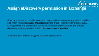 Assign eDiscovery permission in Exchange
If you want users to be able to use Exchange In-Place eDiscovery, you first need to
add them to the Discovery Management role group. Members of the Discovery
Management role group have Full Access mailbox permissions to the default
discovery mailbox, which is called Discovery Search Mailbox.
Walkthrough – How to assign eDiscovery permissions.
 
