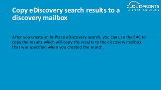 Copy eDiscovery search results to a
discovery mailbox
After you create an In-Place eDiscovery search, you can use the EAC to
copy the results which will copy the results to the discovery mailbox
that was specified when you created the search.
 