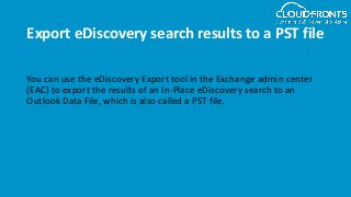 Export eDiscovery search results to a PST file
You can use the eDiscovery Export tool in the Exchange admin center
(EAC) to export the results of an In-Place eDiscovery search to an
Outlook Data File, which is also called a PST file.
 