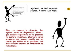 Aquí está, me llevó un par de
páginas. Y ahora ¿Qué hago?
Xxxxxxx xxxxx xxx xxxxx xxx
xxxx xxxxxxxx xxxx xx
Xxxxxxxx xxxxx
xxxxxxxxxxxxx xxxxx xxxxx
xxxx xxxxxxxxxxxxxx xxxx
xxxxxxx xxxxxxxx xx
Bien, ya conoces la situación, has
logrado hacer un diagnóstico. Ahora…,
qué aspectos específicos de tu problema
te gustaría investigar, plantéate varias
preguntas que tengan relación con las
causas que inciden en tu problema. Con
esto estarías haciendo la Formulación de
tu Problema.
11
 