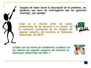 Después de haber hecho la descripción de mi problema, me
quedaron una serie de interrogantes que me gustarían
investigar, por ejemplo:
¿Cuál es la relación entre los niveles
profesionales de los docentes y la calidad de
la formación profesional de los alumnos del
segundo semestre del nocturno en Relaciones
Industriales del GEA?.
¿Cuáles son los niveles de rendimiento académico de
los alumnos del segundo semestre del nocturno en
Relaciones Industriales del GEA ?.
66
 
