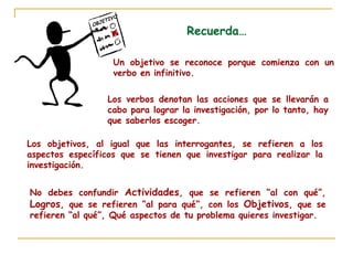 OBJETIVO
S Recuerda…
Un objetivo se reconoce porque comienza con un
verbo en infinitivo.
Los verbos denotan las acciones que se llevarán a
cabo para lograr la investigación, por lo tanto, hay
que saberlos escoger.
Los objetivos, al igual que las interrogantes, se refieren a los
aspectos específicos que se tienen que investigar para realizar la
investigación.
No debes confundir Actividades, que se refieren “al con qué”,
Logros, que se refieren “al para qué”, con los Objetivos, que se
refieren “al qué”, Qué aspectos de tu problema quieres investigar.
 