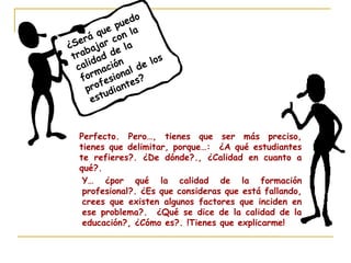 ¿Será que puedo
trabajar con la
calidad de la
formación
profesional de los
estudiantes?
Perfecto. Pero…, tienes que ser más preciso,
tienes que delimitar, porque…: ¿A qué estudiantes
te refieres?. ¿De dónde?., ¿Calidad en cuanto a
qué?.
Y… ¿por qué la calidad de la formación
profesional?. ¿Es que consideras que está fallando,
crees que existen algunos factores que inciden en
ese problema?. ¿Qué se dice de la calidad de la
educación?, ¿Cómo es?. !Tienes que explicarme!
 
