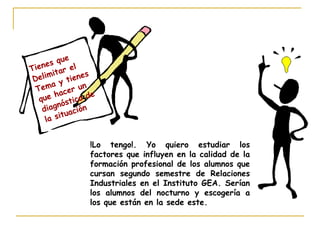 Tienes que
Delimitar el
Tema y tienes
que hacer un
diagnóstico de
la situación
!Lo tengo!. Yo quiero estudiar los
factores que influyen en la calidad de la
formación profesional de los alumnos que
cursan segundo semestre de Relaciones
Industriales en el Instituto GEA. Serían
los alumnos del nocturno y escogería a
los que están en la sede este.
 