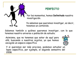 PERFECTO
Por los momentos, hemos Delimitado nuestra
investigación.
Ya sabemos que queremos investigar, es decir,
tenemos un contenido.
Sabemos también a quiénes queremos investigar, con lo que
tenemos nuestro universo o población de estudio.
Asimismo, que no tenemos que estar de aquí para
allá, buscando a nuestros sujetos, ya que hemos
escogido un espacio específico
Y si queremos ser más precisos, podemos estudiar un
lapso específico, por ejemplo, el segundo semestre del
2008.
 