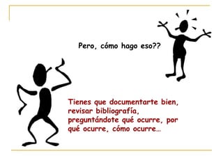 Pero, cómo hago eso??
Tienes que documentarte bien,
revisar bibliografía,
preguntándote qué ocurre, por
qué ocurre, cómo ocurre…
 
