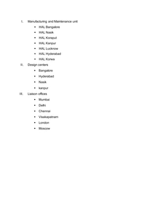 I. Manufacturing and Maintenance unit
 HAL Bangalore
 HAL Nasik
 HAL Koraput
 HAL Kanpur
 HAL Lucknow
 HAL Hyderabad
 HAL Korwa
II. Design centers
 Bangalore
 Hyderabad
 Nasik
 kanpur
III. Liaison offices
 Mumbai
 Delhi
 Chennai
 Visakapatnam
 London
 Moscow
 