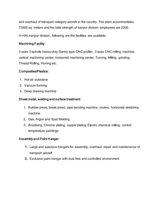and overhaul of transport category aircraft in the country. The plant accommodates
73500 sq. meters and the total strength of kanpur division employees are 2200.
In HAL kanpur division, following are the facilities are available:
Machining Facility:
5 axes 3 spindle heavy-duty Gantry type CNC profiler, 3 axes CNC milling machine,
vertical machining center, horizontal machining center, Turning, Milling, grinding,
Thread Rolling, Honing etc.
Composites/Plastics:
1. Hot air autoclave
2. Vacuum forming
3. Deep drawing machine
Sheet metal, welding and surface treatment:
1. Rubber press, break press, pipe bending machine, routers, horizontal stretching
machine.
2. Gas, Argon and Spot Welding
3. Anodising, Chrome plating, copper plating Electro chemical milling, control
temperature paintings
Assembly and Paint Hangar:
1. Large and spacious hangars for assembly, overhaul, repair and maintenance of
transport aircraft
2. Exclusive paint hangar with dust free and controlled environment
 