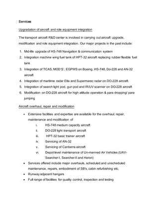 Services
Upgradation of aircraft and role equipment integration
The transport aircraft R&D center is involved in carrying out aircraft upgrade,
modification and role equipment integration. Our major projects in the past include:
1. Mid-life upgrade of HS-748 Navigation & communication system
2. Integration machine wing fuel tank of HPT-32 aircraft replacing rubber flexible fuel
tank
3. Integration of TCAS, MOD’S’, EGPWS on Boeing, HS-748, Do-228 and AN-32
aircraft
4. Integration of maritime radar Elta and Supermarec radar on DO-228 aircraft.
5. Integration of search light pod, gun pod and IR/UV scanner on DO-228 aircraft
6. Modification on DO-228 aircraft for high altitude operation & para dropping/ para
jumping
Aircraft overhaul, repair and modification
 Extensive facilities and expertise are available for the overhaul, repair,
maintenance and modification of
i. HS-748 medium capacity aircraft
ii. DO-228 light transport aircraft
iii. HPT-32 basic trainer aircraft
iv. Servicing of AN-32
v. Servicing of Canberra aircraft
vi. Depot level maintenance of Un-manned Air Vehicles (UAV-
Searcher-I, Searcher-II and Heron)
 Services offered include major overhauls, scheduled and unscheduled
maintenance, repairs, embodiment of SB's, cabin refurbishing etc.
 Runway adjacent hangars
 Full range of facilities for quality control, inspection and testing
 