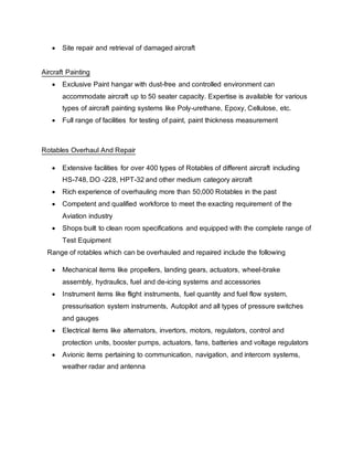  Site repair and retrieval of damaged aircraft
Aircraft Painting
 Exclusive Paint hangar with dust-free and controlled environment can
accommodate aircraft up to 50 seater capacity. Expertise is available for various
types of aircraft painting systems like Poly-urethane, Epoxy, Cellulose, etc.
 Full range of facilities for testing of paint, paint thickness measurement
Rotables Overhaul And Repair
 Extensive facilities for over 400 types of Rotables of different aircraft including
HS-748, DO -228, HPT-32 and other medium category aircraft
 Rich experience of overhauling more than 50,000 Rotables in the past
 Competent and qualified workforce to meet the exacting requirement of the
Aviation industry
 Shops built to clean room specifications and equipped with the complete range of
Test Equipment
Range of rotables which can be overhauled and repaired include the following
 Mechanical items like propellers, landing gears, actuators, wheel-brake
assembly, hydraulics, fuel and de-icing systems and accessories
 Instrument items like flight instruments, fuel quantity and fuel flow system,
pressurisation system instruments, Autopilot and all types of pressure switches
and gauges
 Electrical items like alternators, invertors, motors, regulators, control and
protection units, booster pumps, actuators, fans, batteries and voltage regulators
 Avionic items pertaining to communication, navigation, and intercom systems,
weather radar and antenna
 