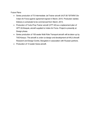 Future Plans
 Series production of 73 Intermediate Jet Trainer aircraft (HJT-36 “SITARA”) for
Indian Air Force against agreement signed in March, 2010. Production started.
Delivery is scheduled to be commenced from March, 2013.
 Production of Turbo Prop Trainer aircraft (HTT-40) as a replacement plan of
HPT-32-Deepak, aircraft supplied to Indian Air Force. Project is presently at
Design phase.
 Series production of 100 seater Multi Role Transport aircraft will be taken up by
TAD Kanpur. The aircraft is under co-design and development at HAL's Aircraft
Research and Design Centre, Bangalore in association with Russian partners.
 Production of 14 seater Saras aircraft.
 