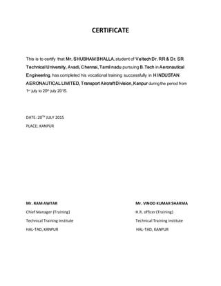 CERTIFICATE
This is to certify that Mr. SHUBHAM BHALLA, student of VeltechDr. RR & Dr. SR
Technical University, Avadi, Chennai, Tamil nadu pursuing B.Tech in Aeronautical
Engineering, has completed his vocational training successfully in HINDUSTAN
AERONAUTICAL LIMITED, Transport Aircraft Division, Kanpur during the period from
1st july to 20th july 2015.
DATE: 20TH JULY 2015
PLACE: KANPUR
Mr. RAM AWTAR Mr. VINOD KUMAR SHARMA
Chief Manager (Training) H.R. officer (Training)
Technical Training Institute Technical Training Institute
HAL-TAD, KANPUR HAL-TAD, KANPUR
 