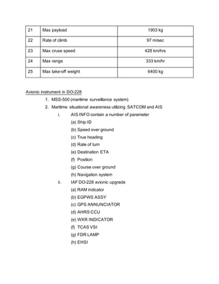 21 Max payload 1903 kg
22 Rate of climb 97 m/sec
23 Max cruse speed 428 km/hrs
24 Max range 333 km/hr
25 Max take-off weight 6400 kg
Avionic instrument in DO-228
1. MSS-500 (maritime surveillance system)
2. Maritime situational awareness utilizing SATCOM and AIS
i. AIS INFO contain a number of parameter
(a) Ship ID
(b) Speed over ground
(c) True heading
(d) Rate of turn
(e) Destination ETA
(f) Position
(g) Course over ground
(h) Navigation system
ii. IAF DO-228 avionic upgrade
(a) RAM indicator
(b) EGPWS ASSY
(c) GPS ANNUNCIATOR
(d) AHRS CCU
(e) WXR INDICATOR
(f) TCAS VSI
(g) FDR LAMP
(h) EHSI
 