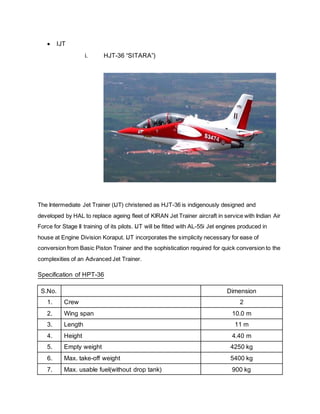  IJT
i. HJT-36 “SITARA”)
The Intermediate Jet Trainer (IJT) christened as HJT-36 is indigenously designed and
developed by HAL to replace ageing fleet of KIRAN Jet Trainer aircraft in service with Indian Air
Force for Stage II training of its pilots. IJT will be fitted with AL-55i Jet engines produced in
house at Engine Division Koraput. IJT incorporates the simplicity necessary for ease of
conversion from Basic Piston Trainer and the sophistication required for quick conversion to the
complexities of an Advanced Jet Trainer.
Specification of HPT-36
S.No. Dimension
1. Crew 2
2. Wing span 10.0 m
3. Length 11 m
4. Height 4.40 m
5. Empty weight 4250 kg
6. Max. take-off weight 5400 kg
7. Max. usable fuel(without drop tank) 900 kg
 