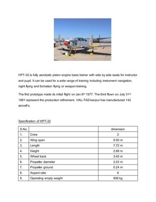 HPT-32 is fully aerobatic piston engine basic trainer with side by side seats for instructor
and pupil. It can be used for a wide range of training including instrument navigation,
night flying and formation flying or weapon training.
The first prototype made its initial flight on Jan 6th 1977. The third flown on July 31st
1981 represent the production refinement. HAL-TAD kanpur has manufactured 142
aircraft’s.
Specification of HPT-32
S.No. dimension
1. Crew 2
2. Wing span 9.50 m
3. Length 7.72 m
4. Height 2.88 m
5. Wheel track 3.45 m
6. Propeller diameter 2.03 m
7. Propeller ground 0.24 m
8. Aspect ratio 6
9. Operating empty weight 906 kg
 